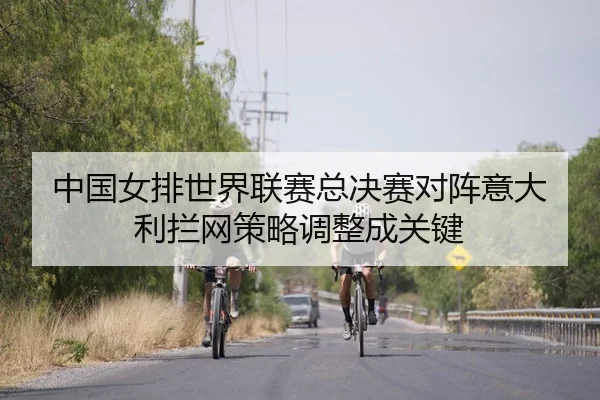 中国女排世界联赛总决赛对阵意大利拦网策略调整成关键