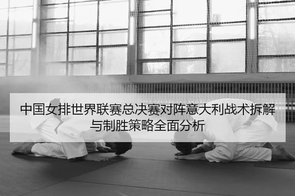 中国女排世界联赛总决赛对阵意大利战术拆解与制胜策略全面分析